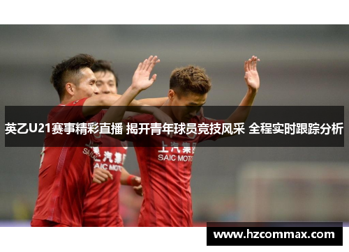 英乙U21赛事精彩直播 揭开青年球员竞技风采 全程实时跟踪分析