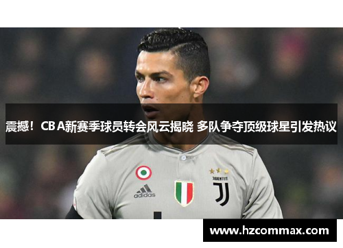震撼！CBA新赛季球员转会风云揭晓 多队争夺顶级球星引发热议
