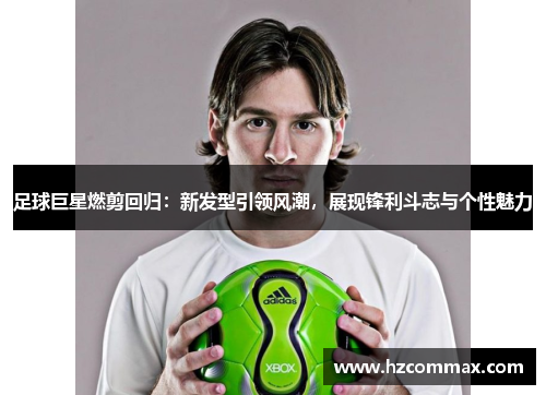 足球巨星燃剪回归：新发型引领风潮，展现锋利斗志与个性魅力