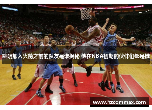 姚明加入火箭之前的队友是谁揭秘 他在NBA初期的伙伴们都是谁