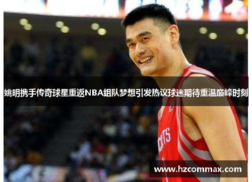 姚明携手传奇球星重返NBA组队梦想引发热议球迷期待重温巅峰时刻