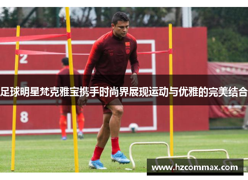 足球明星梵克雅宝携手时尚界展现运动与优雅的完美结合