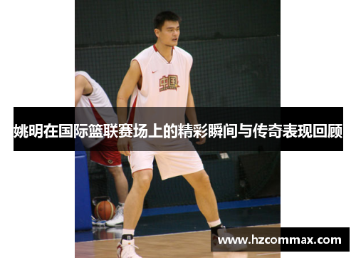 姚明在国际篮联赛场上的精彩瞬间与传奇表现回顾